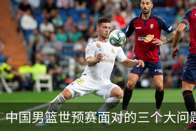 中国男篮世预赛面对的三个大问题，如不解决都较严重