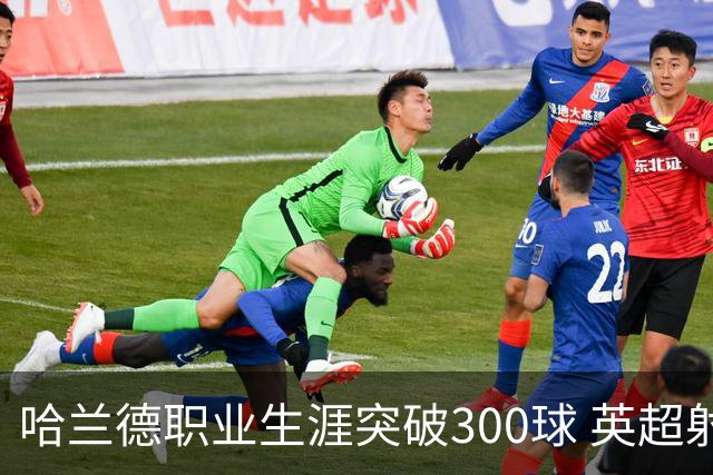 哈兰德职业生涯突破300球 英超射手榜并列第一