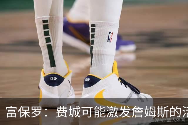 富保罗：费城可能激发詹姆斯的活力，也许能再效力四个赛季