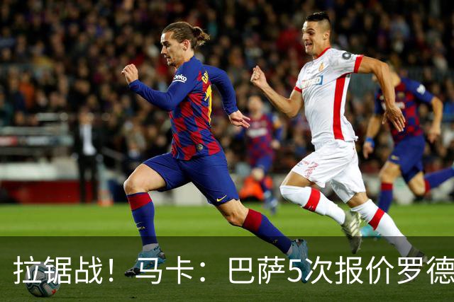 拉锯战！马卡：巴萨5次报价罗德里才达协议，每次加价500万欧