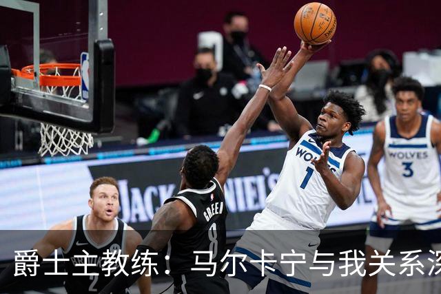 爵士主教练：马尔卡宁与我关系深厚，我现在更了解他了