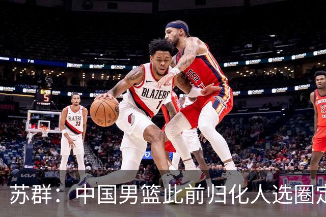 苏群：中国男篮此前归化人选圈定了三个人 但足球归化失败影响了篮球